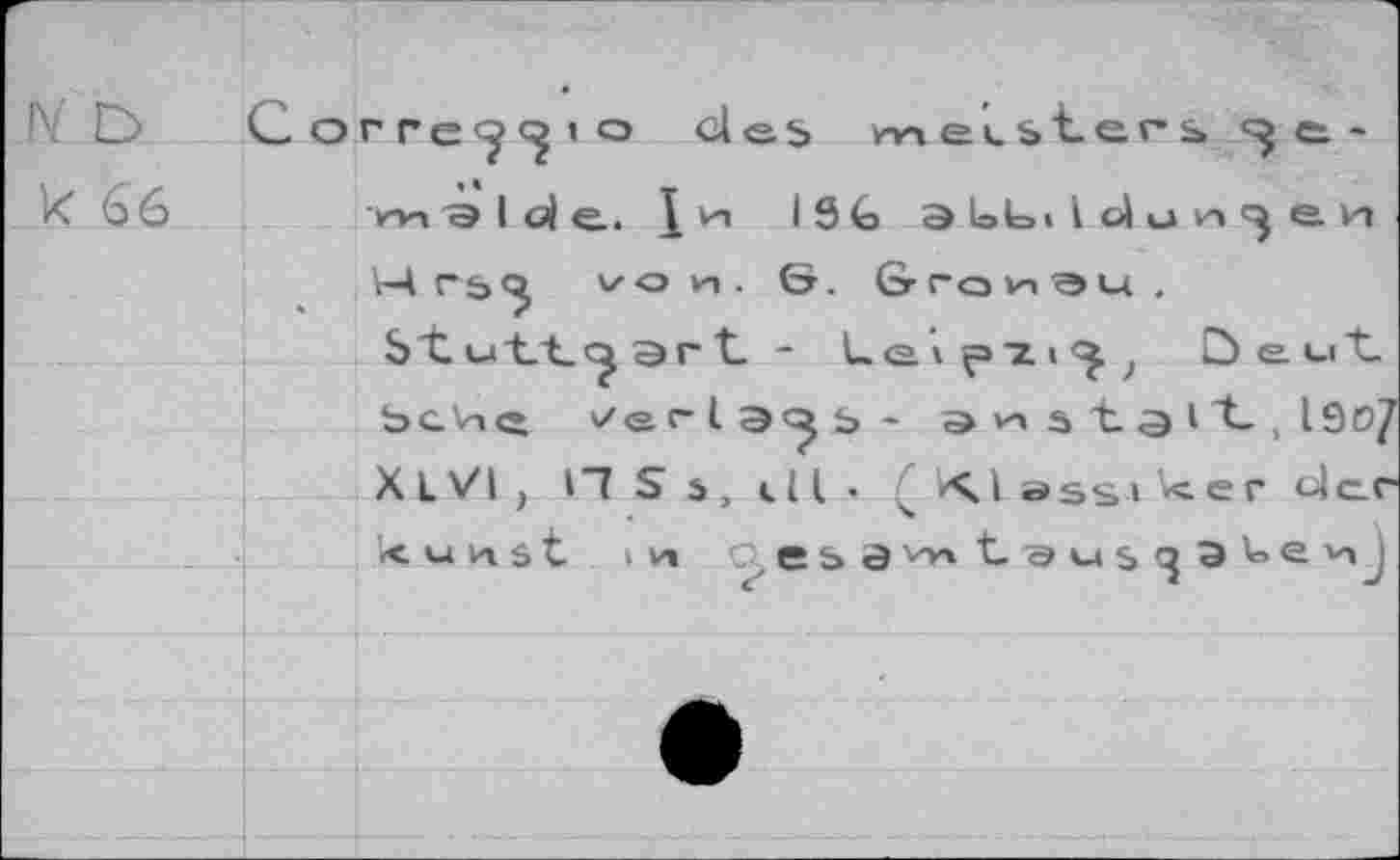 ﻿I\ O Corre^ 10 des meisters e.-k 66	vn^lole. 1 vn I9G aloLUdun^en
V4 rsvo vn . ö. Granau .
Stuttgart. - Le»f>2i<^; öe-uit-b c v» ft	r l as - a n s "t 3 i "t, l9o/
X L VI , H S s, dl •	■<> 1 assi Vc. e r Uc_r
< u n $ t iv» e&3v*'t'su$^9'oevij